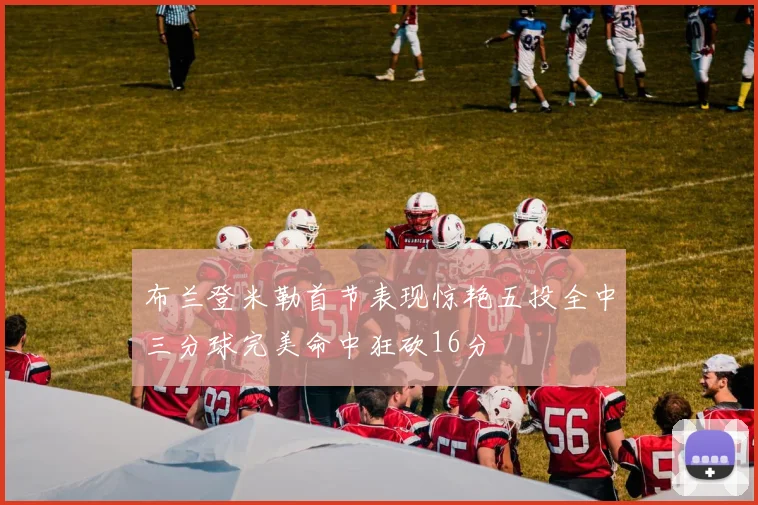 布兰登米勒首节表现惊艳五投全中三分球完美命中狂砍16分