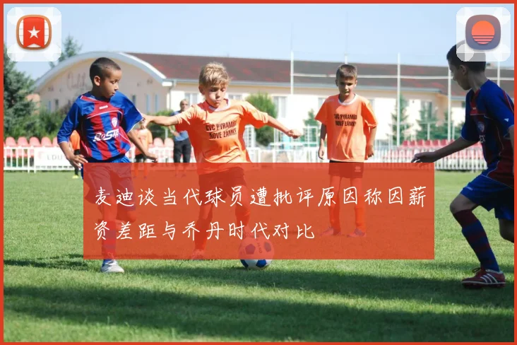 麦迪谈当代球员遭批评原因称因薪资差距与乔丹时代对比
