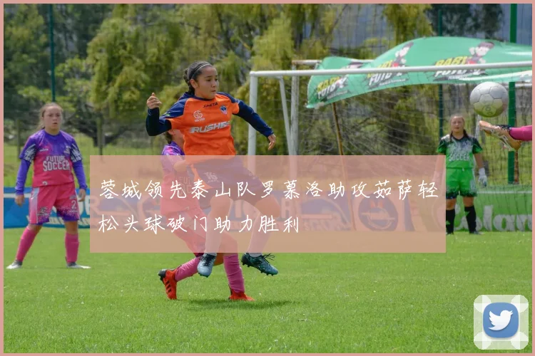 蓉城领先泰山队罗慕洛助攻茹萨轻松头球破门助力胜利