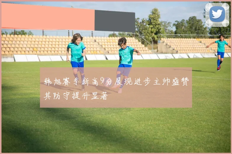 韩旭赛季新高9分展现进步主帅盛赞其防守提升显著