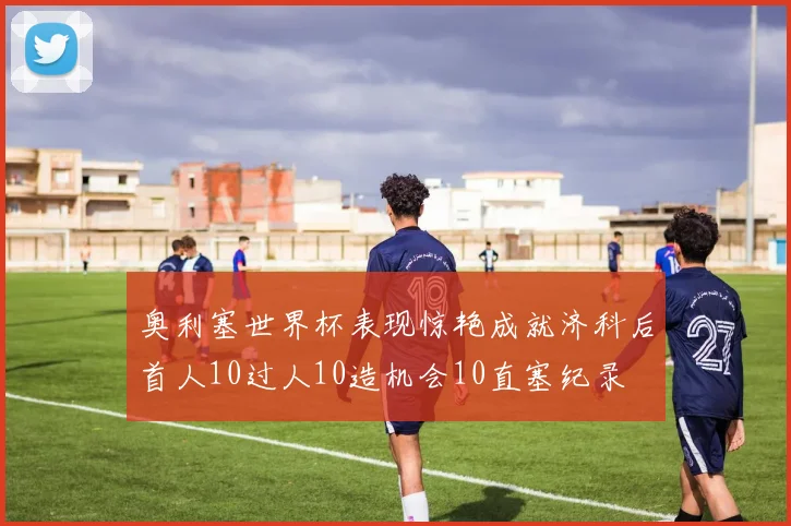 奥利塞世界杯表现惊艳成就济科后首人10过人10造机会10直塞纪录