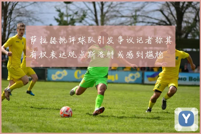 萨拉赫批评球队引发争议记者称其有权表达观点斯洛特或感到尴尬