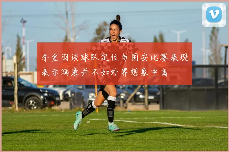 李金羽谈球队定位与国安比赛表现表示满意并不如外界想象中高