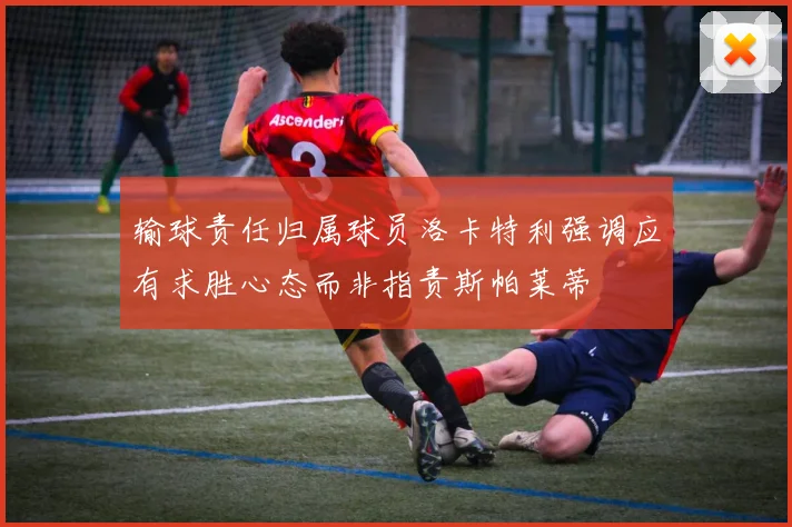 输球责任归属球员洛卡特利强调应有求胜心态而非指责斯帕莱蒂