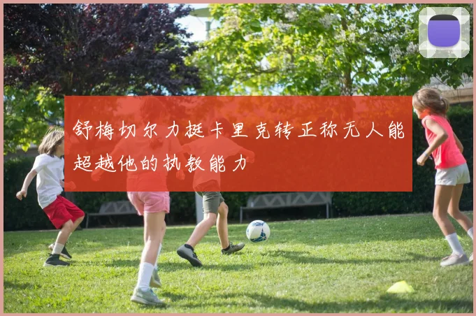 舒梅切尔力挺卡里克转正称无人能超越他的执教能力