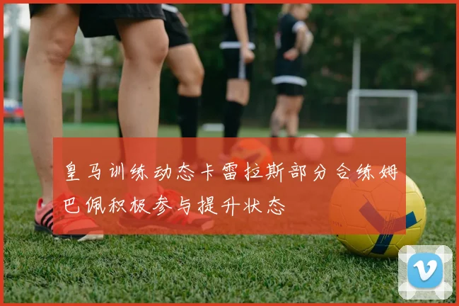 皇马训练动态卡雷拉斯部分合练姆巴佩积极参与提升状态