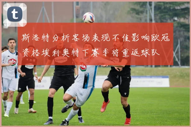 斯洛特分析客场表现不佳影响欧冠资格埃利奥特下赛季将重返球队