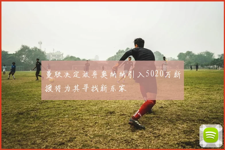 曼联决定放弃奥纳纳引入5020万新援将为其寻找新东家