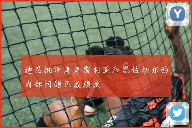 迪尼批评库库雷利亚和恩佐切尔西内部问题已成顽疾