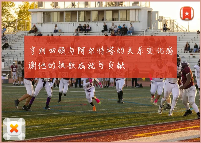 亨利回顾与阿尔特塔的关系变化感谢他的执教成就与贡献