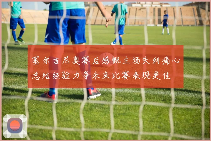 塞尔吉尼奥赛后感慨主场失利痛心总结经验力争未来比赛表现更佳
