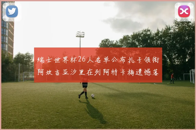 瑞士世界杯26人名单公布扎卡领衔阿坎吉亚沙里在列阿特卡梅遗憾落选
