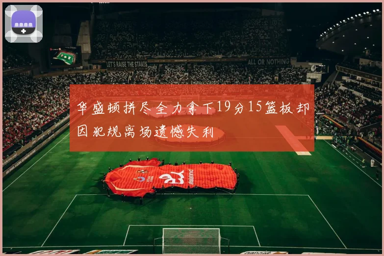 华盛顿拼尽全力拿下19分15篮板却因犯规离场遗憾失利